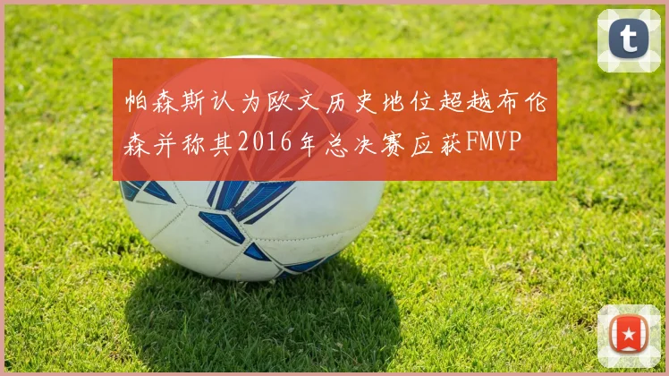 帕森斯认为欧文历史地位超越布伦森并称其2016年总决赛应获FMVP