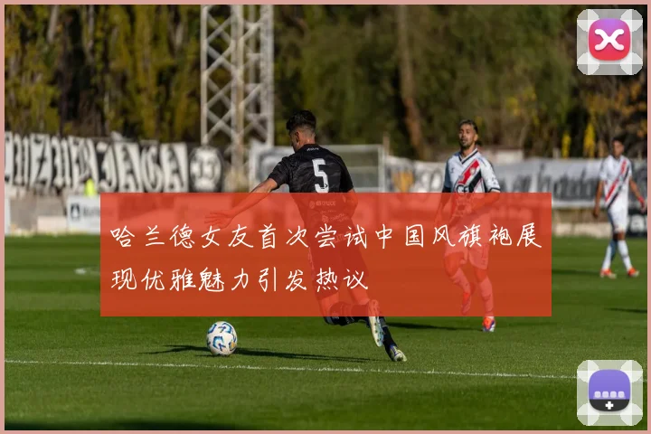 哈兰德女友首次尝试中国风旗袍展现优雅魅力引发热议