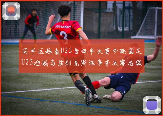 同半区越南U23晋级半决赛今晚国足U23迎战乌兹别克斯坦争夺决赛名额