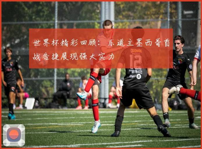 世界杯精彩回顾：东道主墨西哥首战告捷展现强大实力