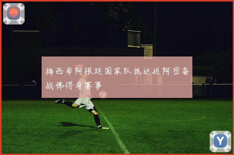 梅西率阿根廷国家队抵达迈阿密备战佛得角赛事