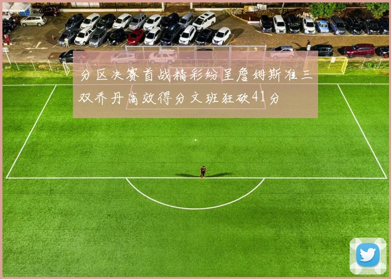 分区决赛首战精彩纷呈詹姆斯准三双乔丹高效得分文班狂砍41分