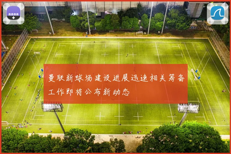 曼联新球场建设进展迅速相关筹备工作即将公布新动态