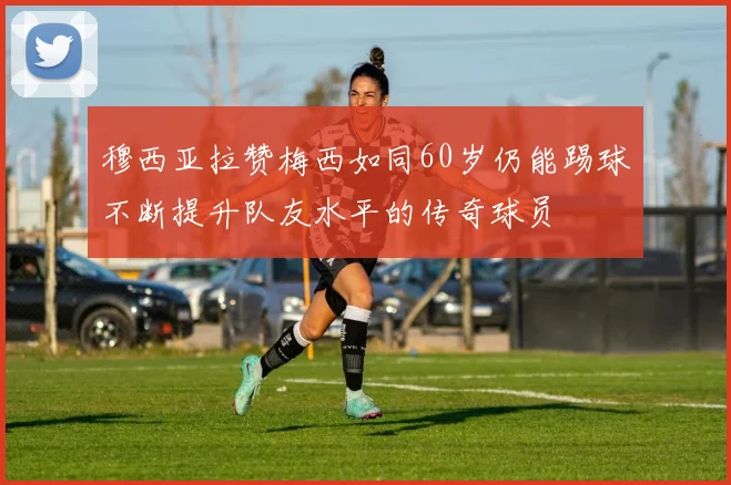 穆西亚拉赞梅西如同60岁仍能踢球不断提升队友水平的传奇球员