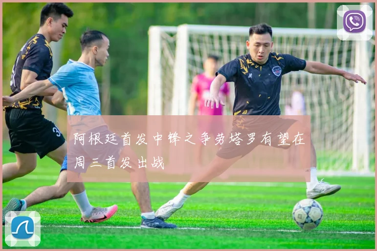 阿根廷首发中锋之争劳塔罗有望在周三首发出战