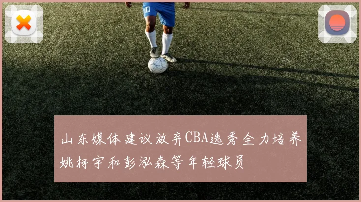 山东媒体建议放弃CBA选秀全力培养姚柯宇和彭泓森等年轻球员