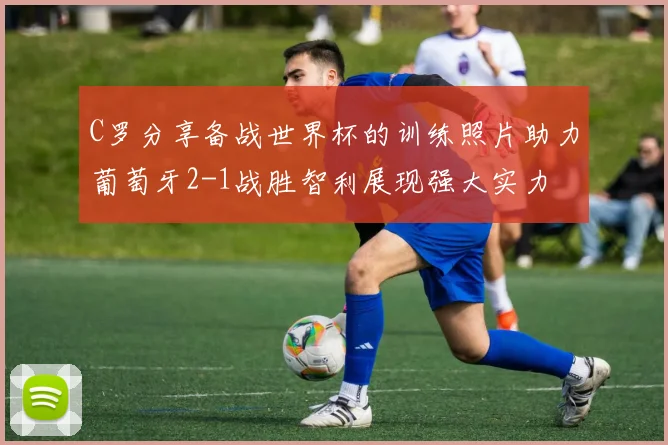 C罗分享备战世界杯的训练照片助力葡萄牙2-1战胜智利展现强大实力