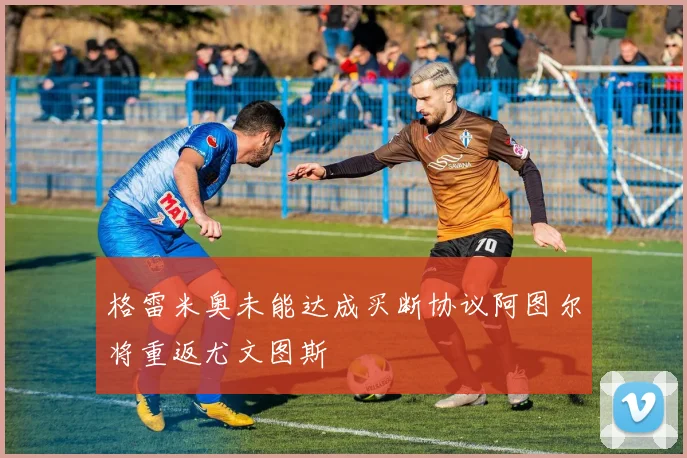 格雷米奥未能达成买断协议阿图尔将重返尤文图斯