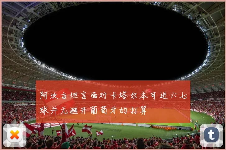 阿坎吉坦言面对卡塔尔本可进六七球并无避开葡萄牙的打算