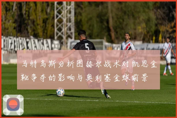 马特乌斯分析图赫尔战术对凯恩金靴争夺的影响与奥利塞金球前景
