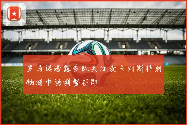 罗马诺透露多队关注麦卡利斯特利物浦中场调整在即