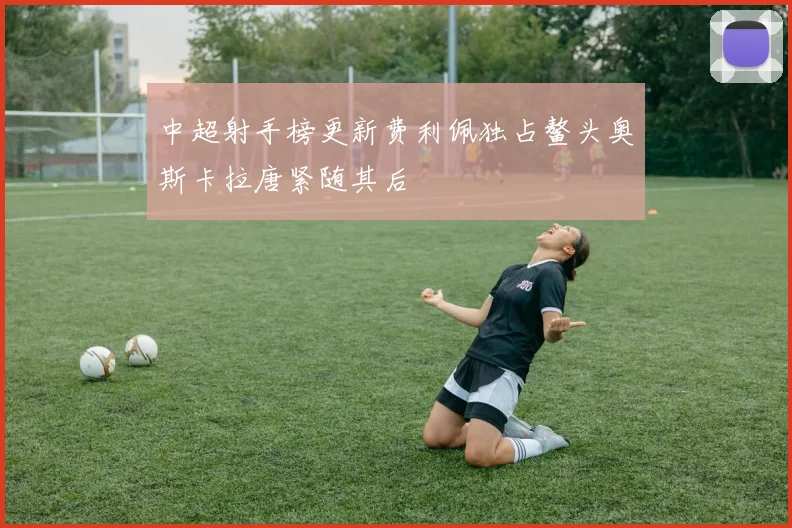 中超射手榜更新费利佩独占鳌头奥斯卡拉唐紧随其后