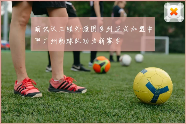 前武汉三镇外援图多列正式加盟中甲广州豹球队助力新赛季