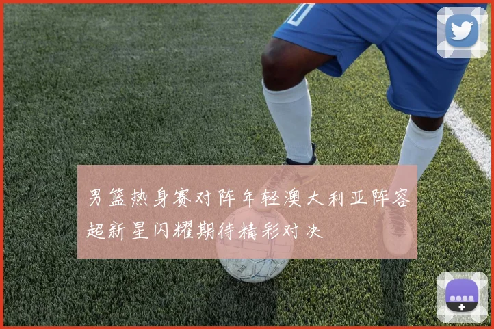 男篮热身赛对阵年轻澳大利亚阵容超新星闪耀期待精彩对决
